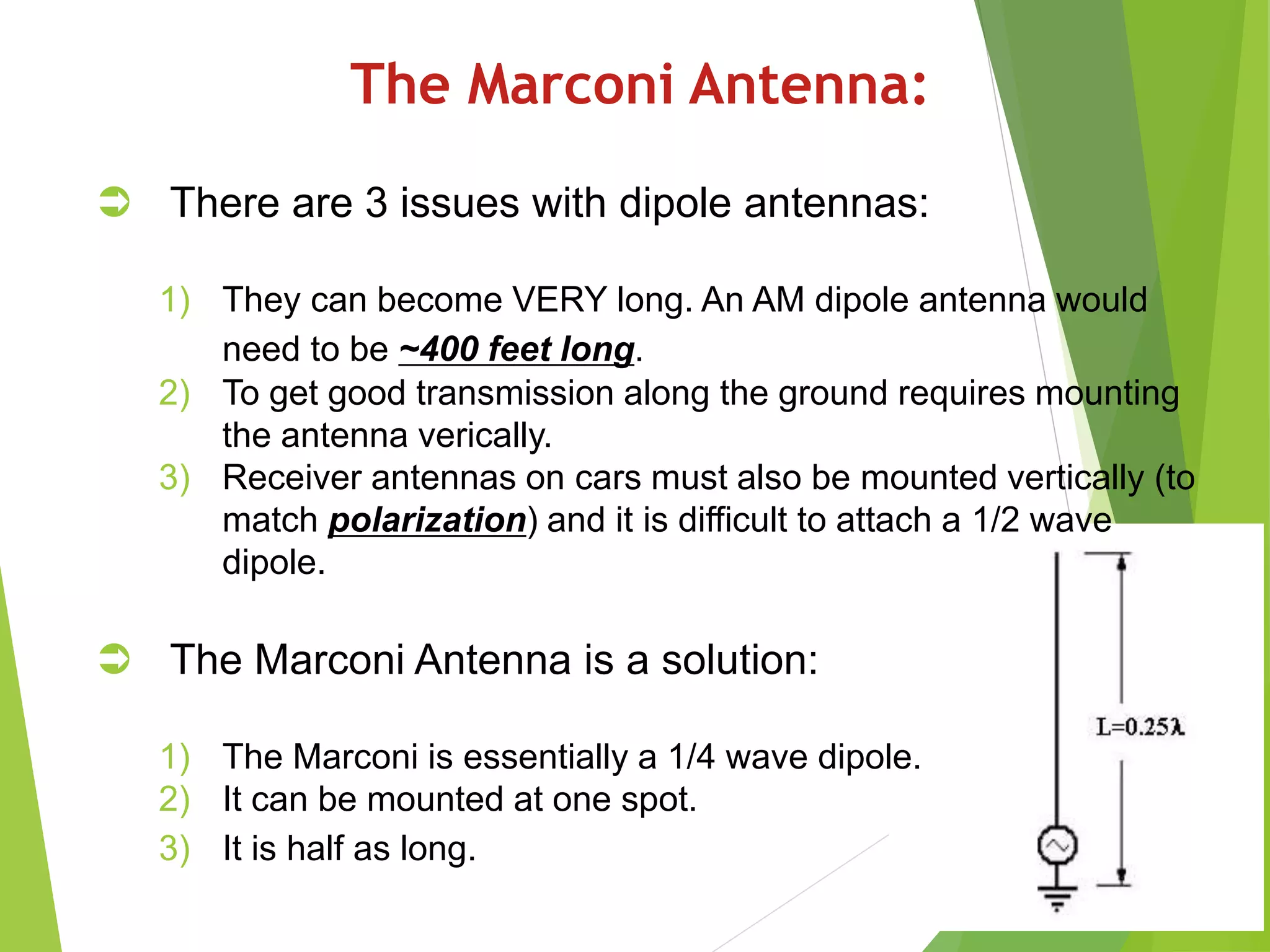 The Marconi Antenna:
 There are 3 issues with dipole antennas:
1) They can become VERY long. An AM dipole antenna would
need to be ~400 feet long.
2) To get good transmission along the ground requires mounting
the antenna verically.
3) Receiver antennas on cars must also be mounted vertically (to
match polarization) and it is difficult to attach a 1/2 wave
dipole.
 The Marconi Antenna is a solution:
1) The Marconi is essentially a 1/4 wave dipole.
2) It can be mounted at one spot.
3) It is half as long.
 