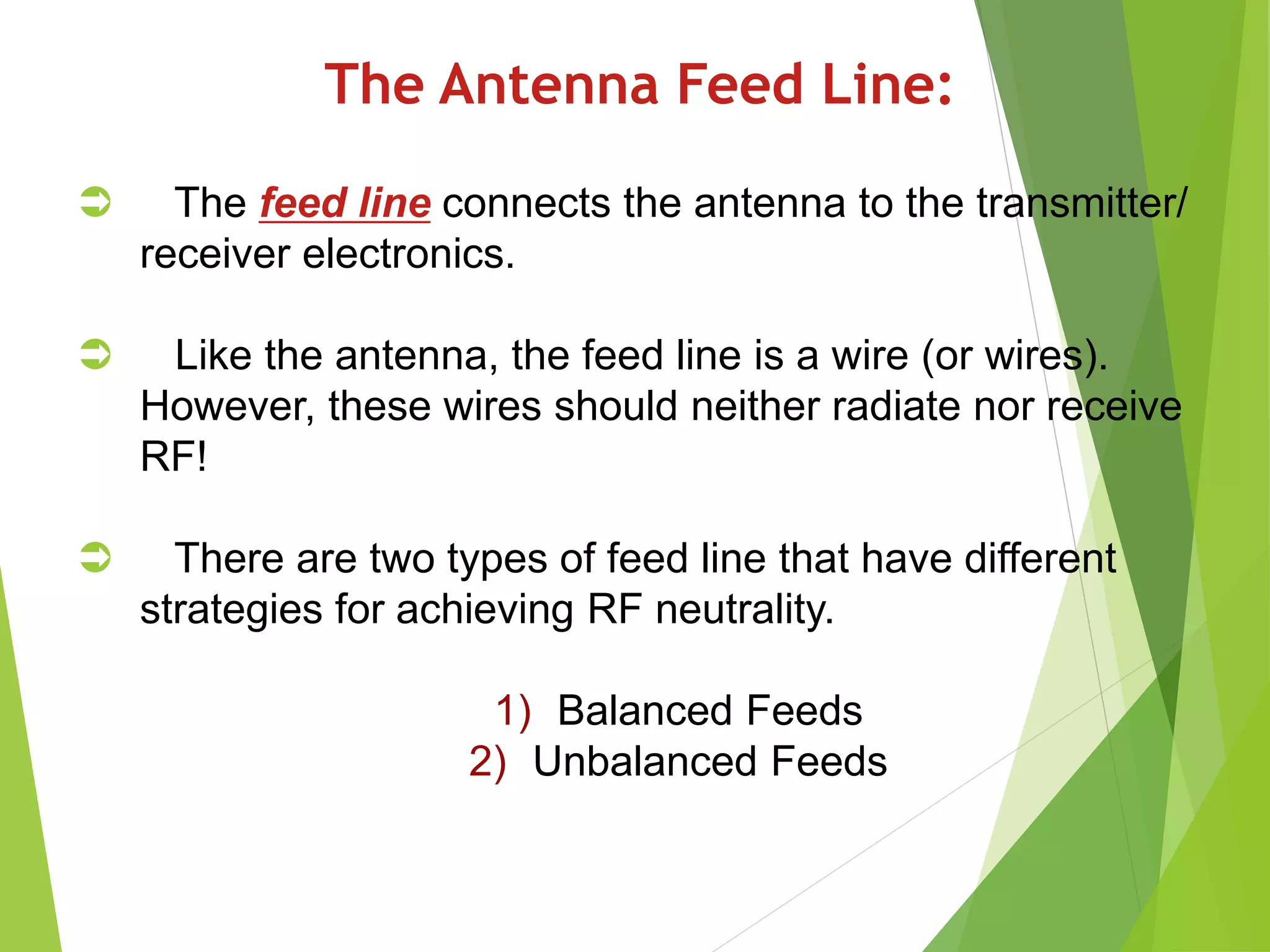The Antenna Feed Line:
 The feed line connects the antenna to the transmitter/
receiver electronics.
 Like the antenna, the feed line is a wire (or wires).
However, these wires should neither radiate nor receive
RF!
 There are two types of feed line that have different
strategies for achieving RF neutrality.
1) Balanced Feeds
2) Unbalanced Feeds
 