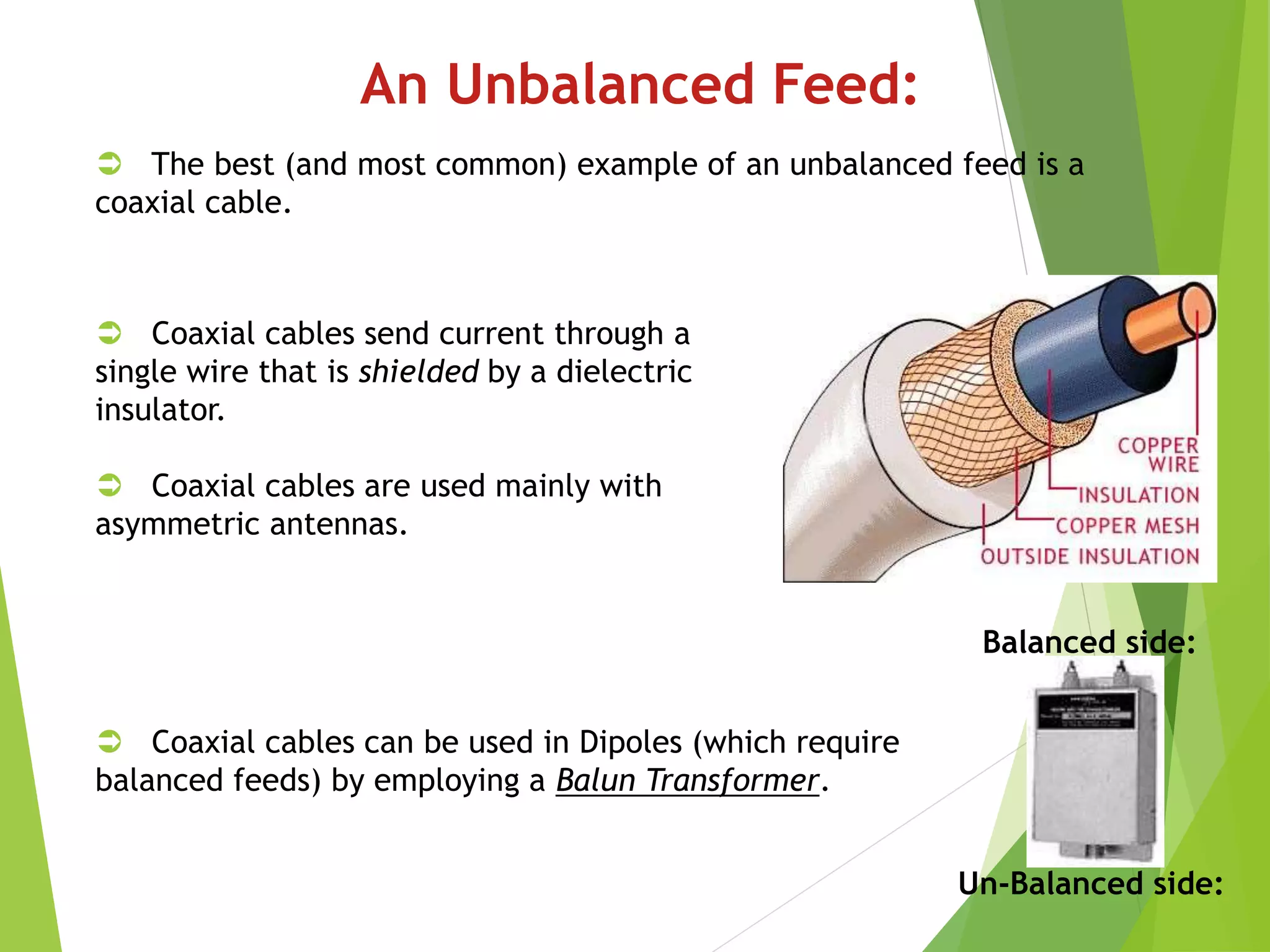 An Unbalanced Feed:
 The best (and most common) example of an unbalanced feed is a
coaxial cable.
 Coaxial cables send current through a
single wire that is shielded by a dielectric
insulator.
 Coaxial cables are used mainly with
asymmetric antennas.
 Coaxial cables can be used in Dipoles (which require
balanced feeds) by employing a Balun Transformer.
Balanced side:
Un-Balanced side:
 
