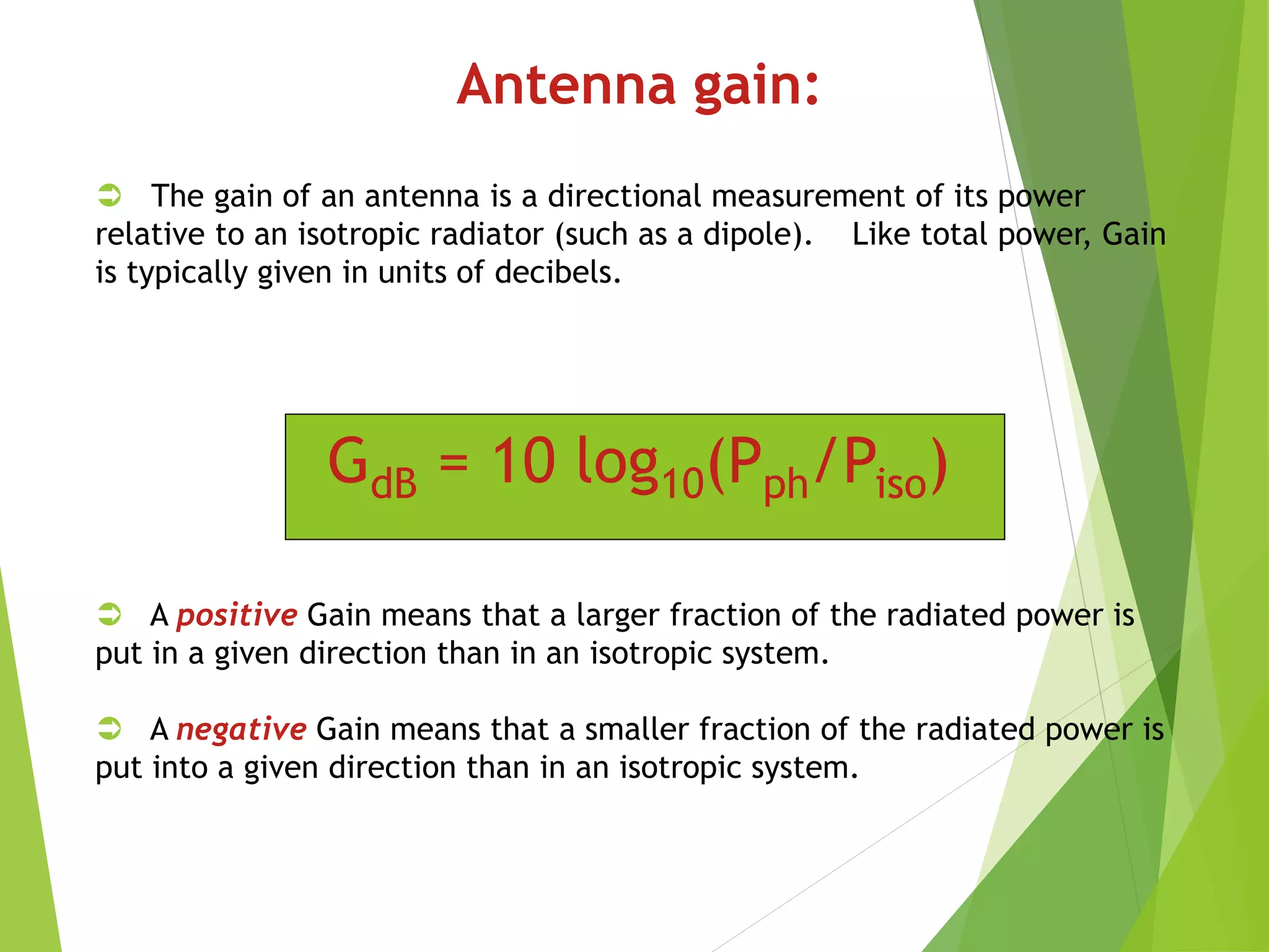 Antenna gain:
 The gain of an antenna is a directional measurement of its power
relative to an isotropic radiator (such as a dipole). Like total power, Gain
is typically given in units of decibels.
 A positive Gain means that a larger fraction of the radiated power is
put in a given direction than in an isotropic system.
 A negative Gain means that a smaller fraction of the radiated power is
put into a given direction than in an isotropic system.
GdB = 10 log10(Pph/Piso)
 