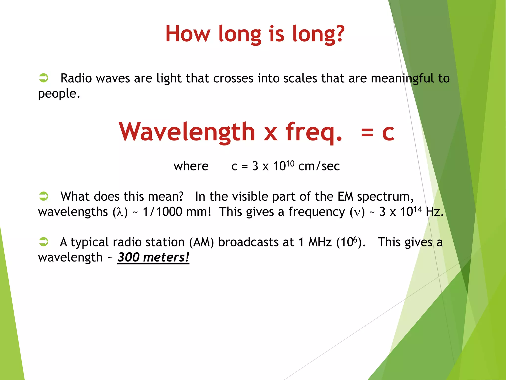 How long is long?
 Radio waves are light that crosses into scales that are meaningful to
people.
Wavelength x freq. = c
where c = 3 x 1010 cm/sec
 What does this mean? In the visible part of the EM spectrum,
wavelengths () ~ 1/1000 mm! This gives a frequency () ~ 3 x 1014 Hz.
 A typical radio station (AM) broadcasts at 1 MHz (106). This gives a
wavelength ~ 300 meters!
 