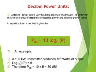 Decibel Power Units:
 Antenna power levels vary by many orders of magnitude. To deal with
that we use units of decibels to describe power and relative power (gain).
In equation form a decibel is given by:
PdB = 10 log10(P)
 An example:
1) A 100 kW transmitter produces 105 Watts of output
2) Log10(105) = 5
3) Therefore PdB = 10 x 5 = 50 dB!
 