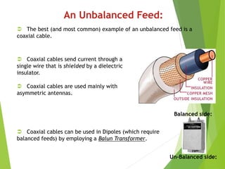 An Unbalanced Feed:
 The best (and most common) example of an unbalanced feed is a
coaxial cable.
 Coaxial cables send current through a
single wire that is shielded by a dielectric
insulator.
 Coaxial cables are used mainly with
asymmetric antennas.
 Coaxial cables can be used in Dipoles (which require
balanced feeds) by employing a Balun Transformer.
Balanced side:
Un-Balanced side:
 
