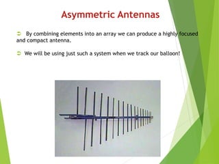 Asymmetric Antennas
 By combining elements into an array we can produce a highly focused
and compact antenna.
 We will be using just such a system when we track our balloon!
 