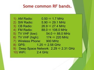 Some common RF bands.
1) AM Radio: 0.50  1.7 MHz
2) SW Radio: 5.90  29.1 MHz
3) CB Radio: 26.9  27.4 MHz
4) FM Radio: 88.0  108.0 MHz
5) TV VHF (low): 54.0  88.0 MHz
6) TV VHF (high): 174  220 MHz
7) Wireless Phone: 900 MHz
8) GPS: 1.25  2.58 GHz
9) Deep Space Network: 2.29  2.31 GHz
10) WiFi: 2.4 GHz
 