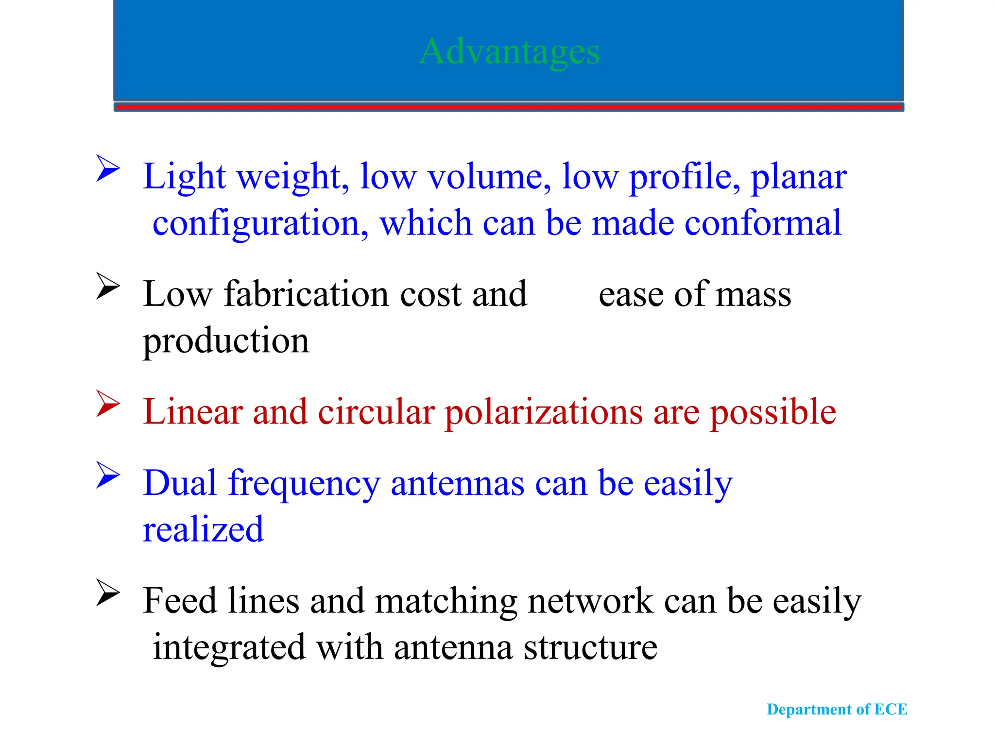 Advantages
 Light weight, low volume, low profile, planar
configuration, which can be made conformal
 Low fabrication cost and ease of mass
production
 Linear and circular polarizations are possible
 Dual frequency antennas can be easily
realized
 Feed lines and matching network can be easily
integrated with antenna structure
Department of ECE
 