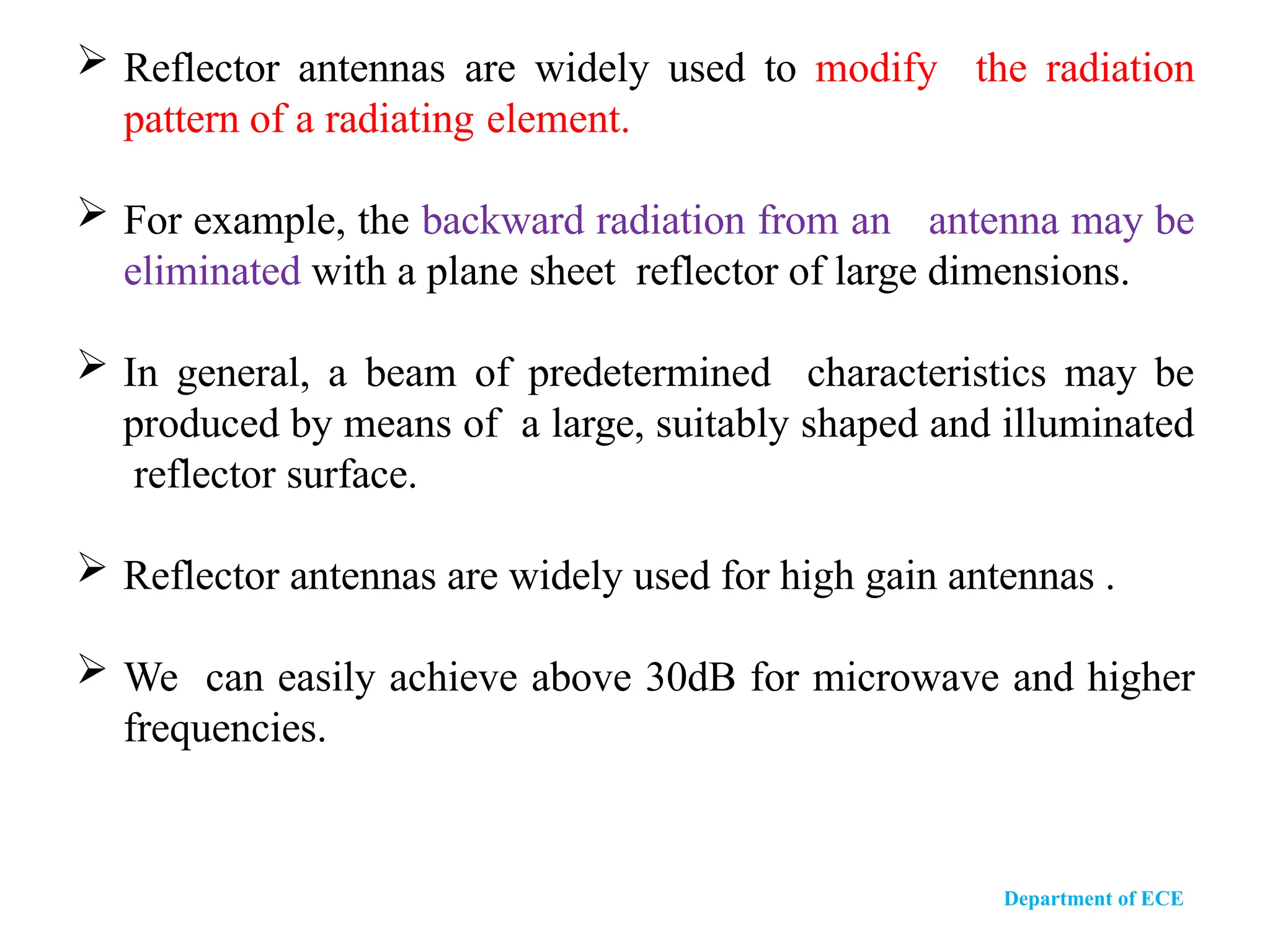  Reflector antennas are widely used to modify the radiation
pattern of a radiating element.
 For example, the backward radiation from an antenna may be
eliminated with a plane sheet reflector of large dimensions.
 In general, a beam of predetermined characteristics may be
produced by means of a large, suitably shaped and illuminated
reflector surface.
 Reflector antennas are widely used for high gain antennas .
 We can easily achieve above 30dB for microwave and higher
frequencies.
Department of ECE
 