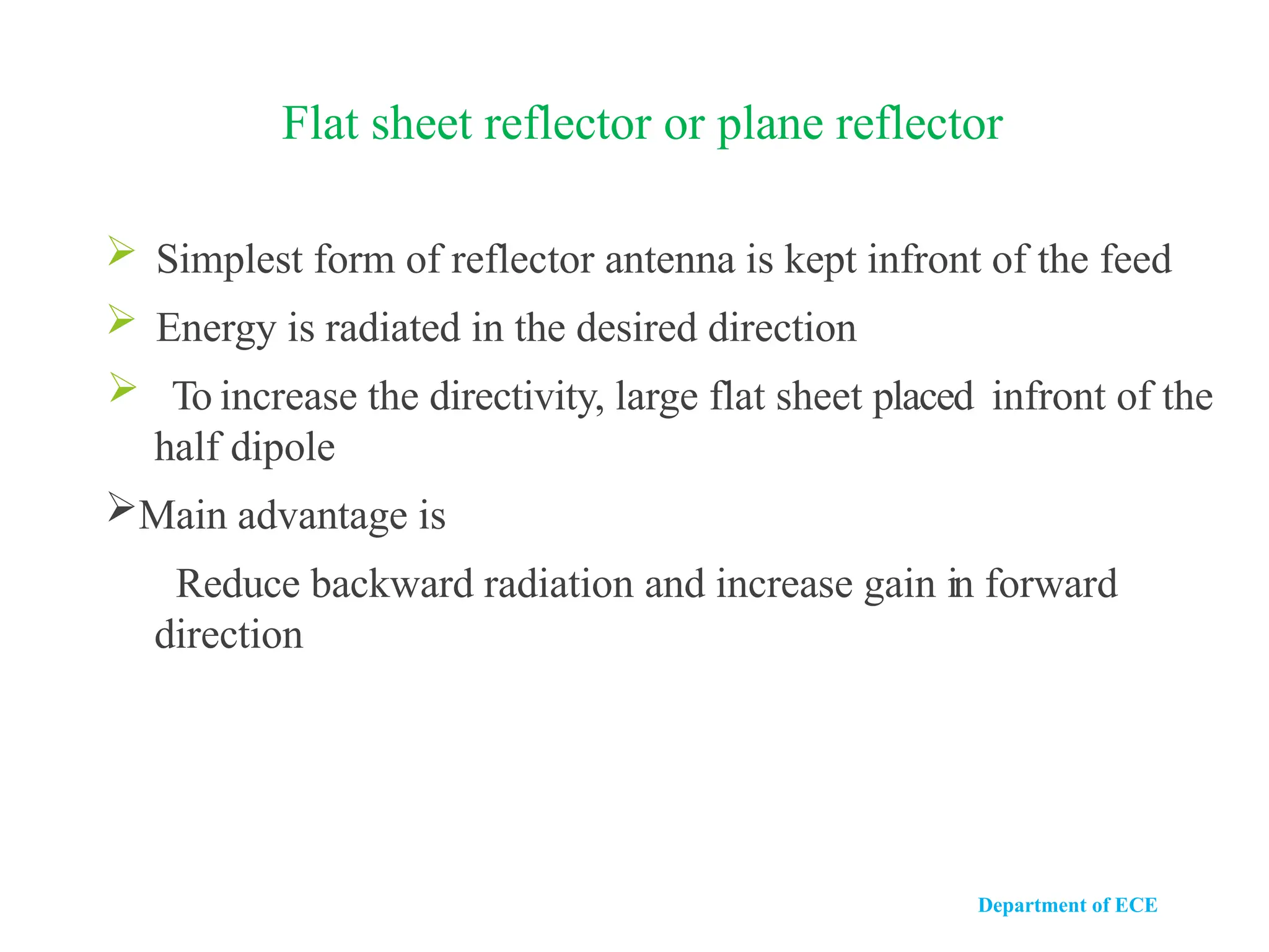 Department of ECE
Flat sheet reflector or plane reflector
 Simplest form of reflector antenna is kept infront of the feed
 Energy is radiated in the desired direction
 To increase the directivity, large flat sheet placed infront of the
half dipole
Main advantage is
Reduce backward radiation and increase gain in forward
direction
 