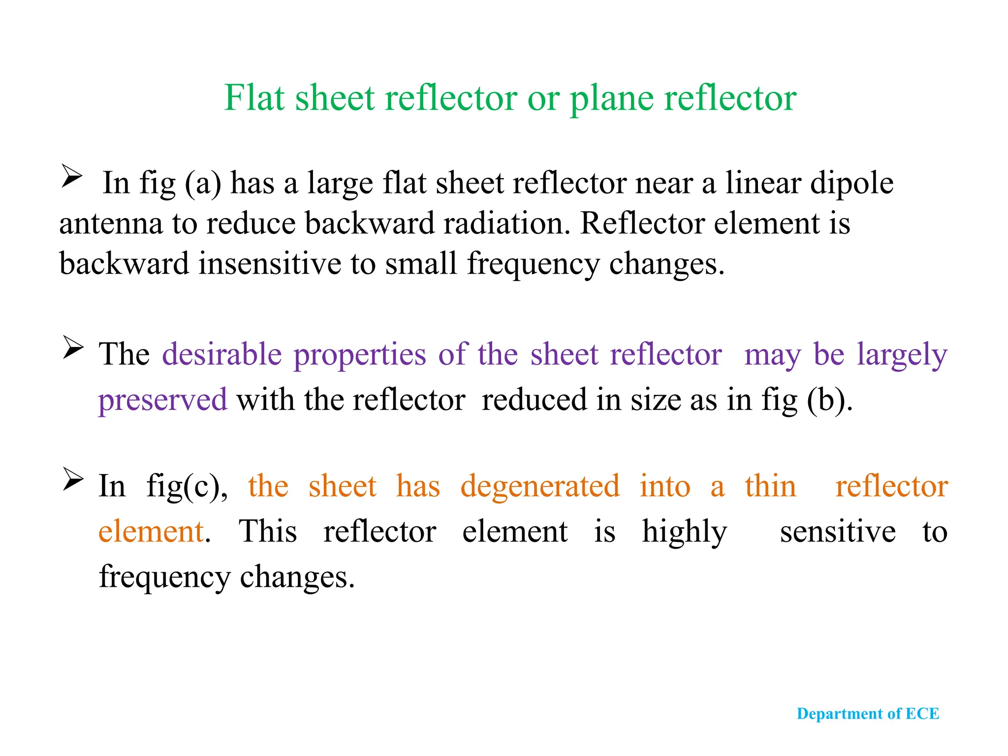  In fig (a) has a large flat sheet reflector near a linear dipole
antenna to reduce backward radiation. Reflector element is
backward insensitive to small frequency changes.
 The desirable properties of the sheet reflector may be largely
preserved with the reflector reduced in size as in fig (b).
 In fig(c), the sheet has degenerated into a thin reflector
element. This reflector element is highly sensitive to
frequency changes.
Flat sheet reflector or plane reflector
Department of ECE
 
