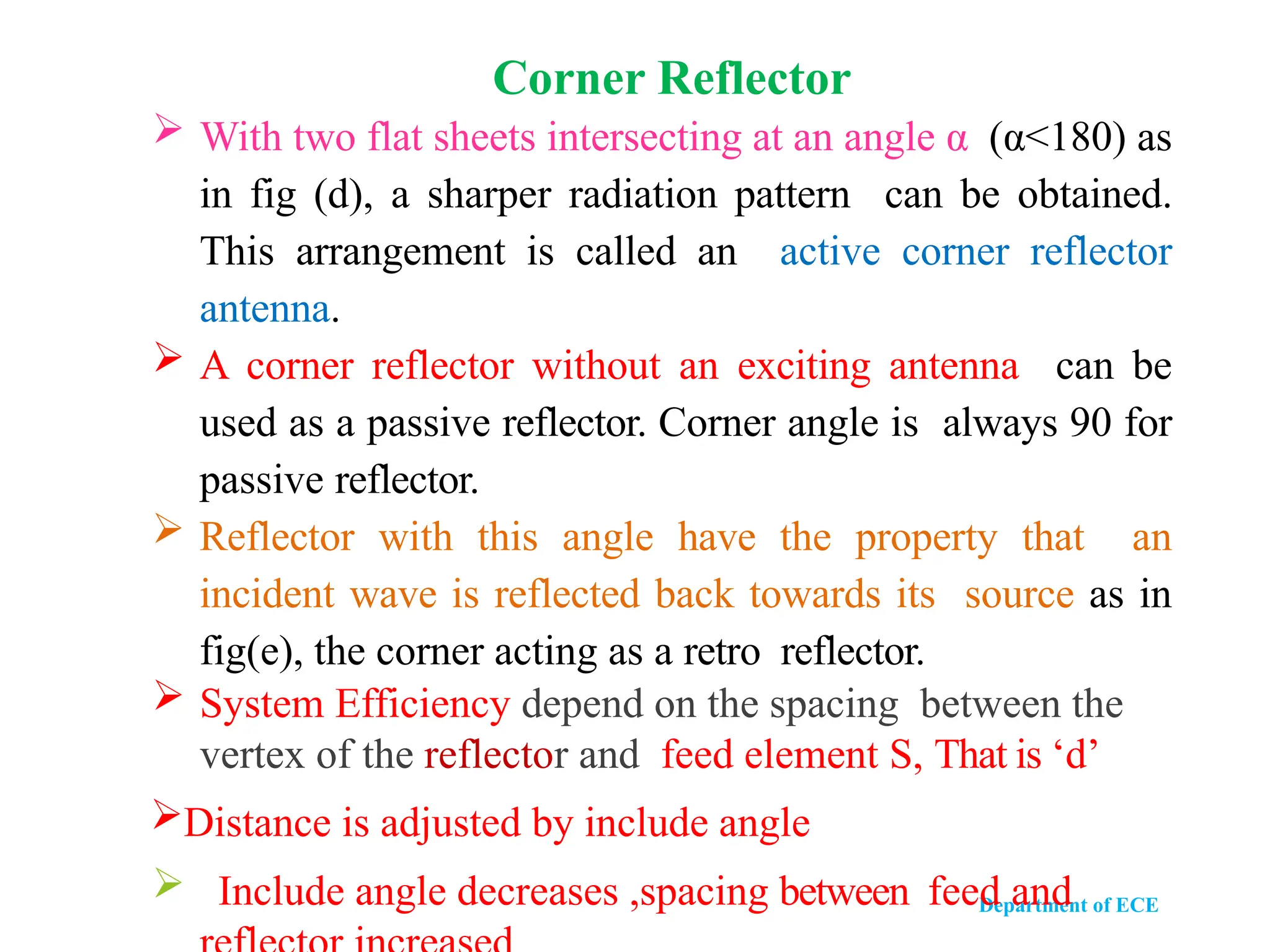 Department of ECE
 With two flat sheets intersecting at an angle α (α<180) as
in fig (d), a sharper radiation pattern can be obtained.
This arrangement is called an active corner reflector
antenna.
 A corner reflector without an exciting antenna can be
used as a passive reflector. Corner angle is always 90 for
passive reflector.
 Reflector with this angle have the property that an
incident wave is reflected back towards its source as in
fig(e), the corner acting as a retro reflector.
 System Efficiency depend on the spacing between the
vertex of the reflector and feed element S, That is ‘d’
Distance is adjusted by include angle
 Include angle decreases ,spacing between feed and
Corner Reflector
 