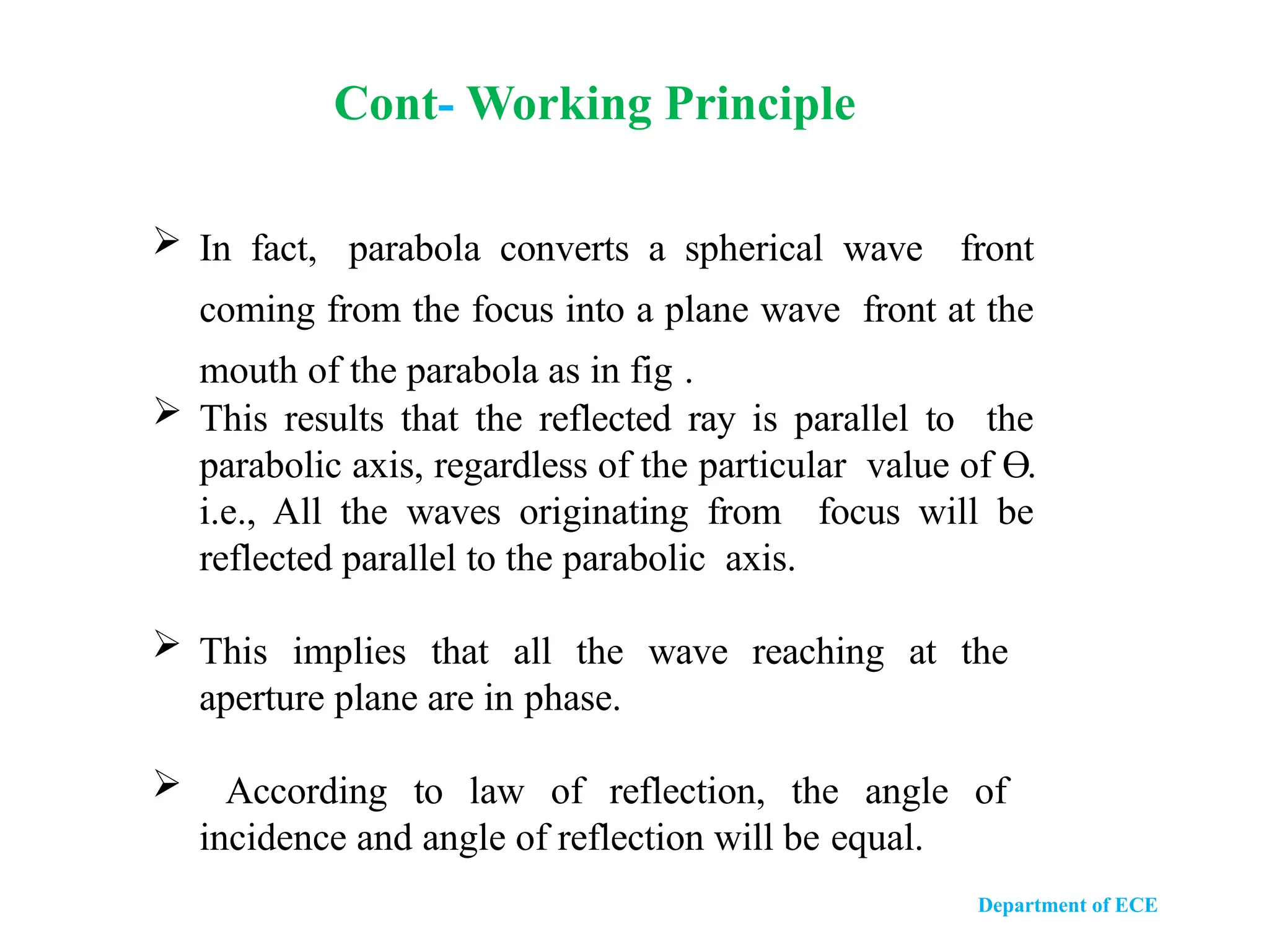 Department of ECE
 In fact, parabola converts a spherical wave front
coming from the focus into a plane wave front at the
mouth of the parabola as in fig .
 This results that the reflected ray is parallel to the
parabolic axis, regardless of the particular value of Ө.
i.e., All the waves originating from focus will be
reflected parallel to the parabolic axis.
 This implies that all the wave reaching at the
aperture plane are in phase.
 According to law of reflection, the angle of
incidence and angle of reflection will be equal.
Cont- Working Principle
 