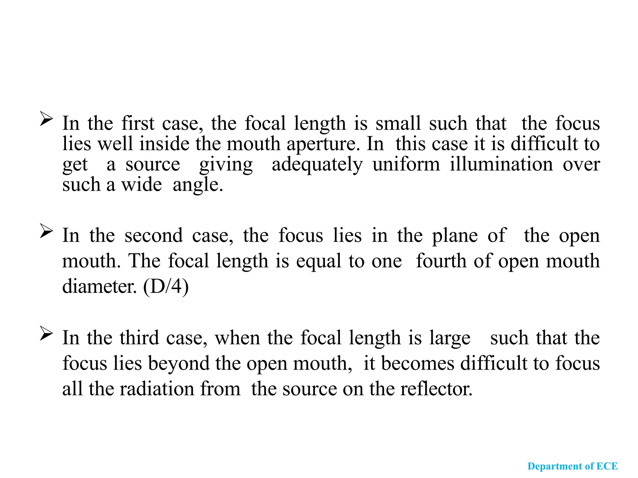 In the first case, the focal length is small such that the focus
lies well inside the mouth aperture. In this case it is difficult to
get a source giving adequately uniform illumination over
such a wide angle.
 In the second case, the focus lies in the plane of the open
mouth. The focal length is equal to one fourth of open mouth
diameter. (D/4)
 In the third case, when the focal length is large such that the
focus lies beyond the open mouth, it becomes difficult to focus
all the radiation from the source on the reflector.
Department of ECE
 
