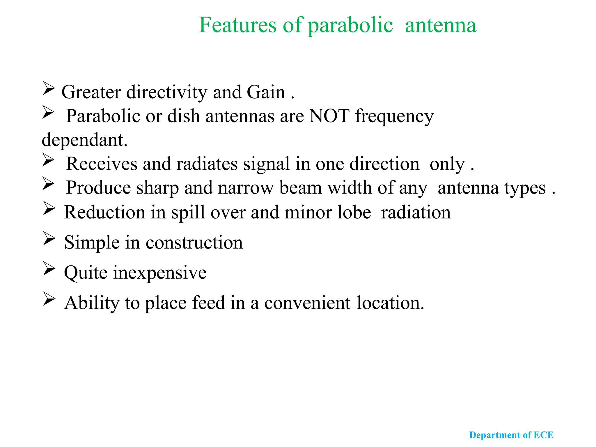 Features of parabolic antenna
 Greater directivity and Gain .
 Parabolic or dish antennas are NOT frequency
dependant.
 Receives and radiates signal in one direction only .
 Produce sharp and narrow beam width of any antenna types .
 Reduction in spill over and minor lobe radiation
 Simple in construction
 Quite inexpensive
 Ability to place feed in a convenient location.
Department of ECE
 