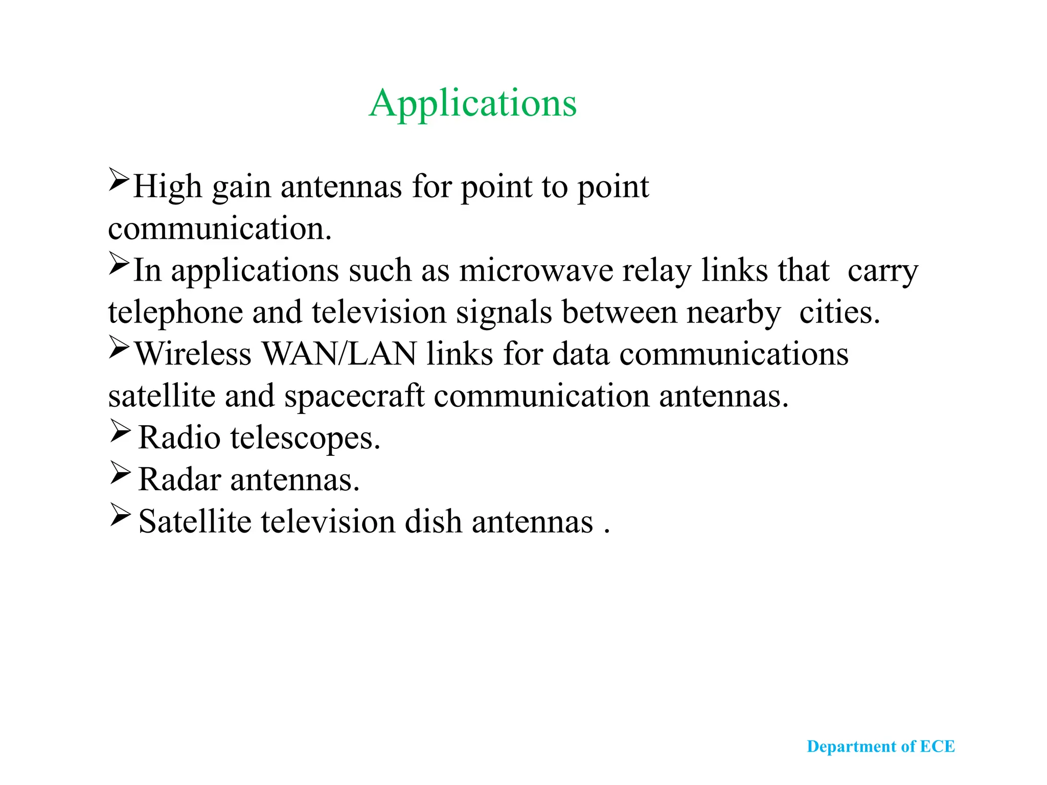Department of ECE
High gain antennas for point to point
communication.
In applications such as microwave relay links that carry
telephone and television signals between nearby cities.
Wireless WAN/LAN links for data communications
satellite and spacecraft communication antennas.
Radio telescopes.
Radar antennas.
Satellite television dish antennas .
Applications
 
