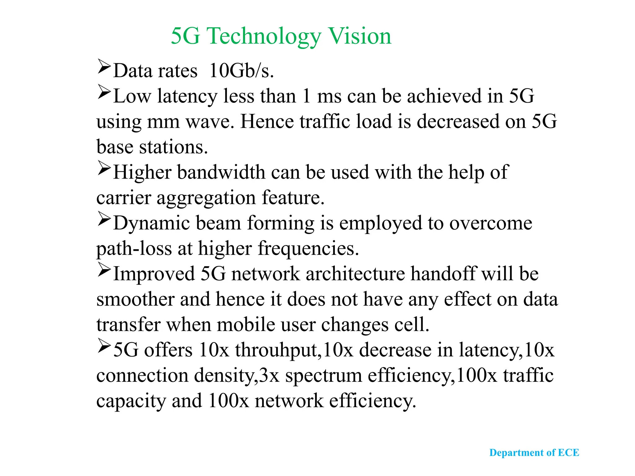 Department of ECE
5G Technology Vision
Data rates 10Gb/s.
Low latency less than 1 ms can be achieved in 5G
using mm wave. Hence traffic load is decreased on 5G
base stations.
Higher bandwidth can be used with the help of
carrier aggregation feature.
Dynamic beam forming is employed to overcome
path-loss at higher frequencies.
Improved 5G network architecture handoff will be
smoother and hence it does not have any effect on data
transfer when mobile user changes cell.
5G offers 10x throuhput,10x decrease in latency,10x
connection density,3x spectrum efficiency,100x traffic
capacity and 100x network efficiency.
 