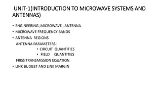 UNIT-1(INTRODUCTION TO MICROWAVE SYSTEMS AND
ANTENNAS)
• ENGINEERING ,MICROWAVE , ANTENNA
• MICROWAVE FREQUENCY BANDS
• ANTENNA REGIONS
ANTENNA PARAMETERS:
• CIRCUIT QUANTITIES
• FIELD QUANTITIES
FRISS TRANSMISSION EQUATION
• LINK BUDGET AND LINK MARGIN
 