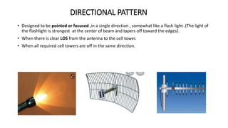 DIRECTIONAL PATTERN
• Designed to be pointed or focused ,in a single direction , somewhat like a flash light .(The light of
the flashlight is strongest at the center of beam and tapers off toward the edges).
• When there is clear LOS from the antenna to the cell tower.
• When all required cell towers are off in the same direction.
 