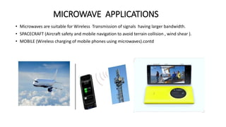 MICROWAVE APPLICATIONS
• Microwaves are suitable for Wireless Transmission of signals having larger bandwidth.
• SPACECRAFT (Aircraft safety and mobile navigation to avoid terrain collision , wind shear ).
• MOBILE (Wireless charging of mobile phones using microwaves).contd
 