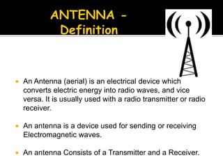  An Antenna (aerial) is an electrical device which
converts electric energy into radio waves, and vice
versa. It is usually used with a radio transmitter or radio
receiver.
 An antenna is a device used for sending or receiving
Electromagnetic waves.
 An antenna Consists of a Transmitter and a Receiver.
 