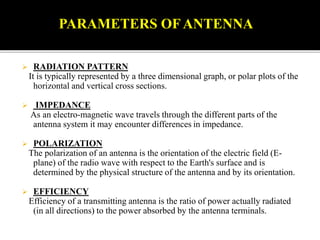  RADIATION PATTERN
It is typically represented by a three dimensional graph, or polar plots of the
horizontal and vertical cross sections.
 IMPEDANCE
As an electro-magnetic wave travels through the different parts of the
antenna system it may encounter differences in impedance.
 POLARIZATION
The polarization of an antenna is the orientation of the electric field (E-
plane) of the radio wave with respect to the Earth's surface and is
determined by the physical structure of the antenna and by its orientation.
 EFFICIENCY
Efficiency of a transmitting antenna is the ratio of power actually radiated
(in all directions) to the power absorbed by the antenna terminals.
PARAMETERS OFANTENNA
 