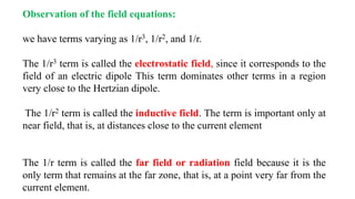 Observation of the field equations:
we have terms varying as 1/r3, 1/r2, and 1/r.
The 1/r3 term is called the electrostatic field, since it corresponds to the
field of an electric dipole This term dominates other terms in a region
very close to the Hertzian dipole.
The 1/r2 term is called the inductive field. The term is important only at
near field, that is, at distances close to the current element
The 1/r term is called the far field or radiation field because it is the
only term that remains at the far zone, that is, at a point very far from the
current element.
 