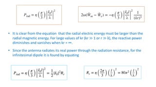 • It is clear from the equation that the radial electric energy must be larger than the
radial magnetic energy. For large values of kr (kr ≫ 1 or r ≫ λ), the reactive power
diminishes and vanishes when kr = ∞.
• Since the antenna radiates its real power through the radiation resistance, for the
infinitesimal dipole it is found by equating
 