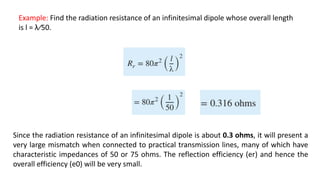 Example: Find the radiation resistance of an infinitesimal dipole whose overall length
is l = λ∕50.
Since the radiation resistance of an infinitesimal dipole is about 0.3 ohms, it will present a
very large mismatch when connected to practical transmission lines, many of which have
characteristic impedances of 50 or 75 ohms. The reflection efficiency (er) and hence the
overall efficiency (e0) will be very small.
 