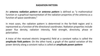 RADIATION PATTERN
An antenna radiation pattern or antenna pattern is defined as “a mathematical
function or a graphical representation of the radiation properties of the antenna as a
function of space coordinates.”
In most cases, the radiation pattern is determined in the far-field region and is
represented as a function of the directional coordinates. Radiation properties include
power flux density, radiation intensity, field strength, directivity, phase or
polarization.
A trace of the received electric (magnetic) field at a constant radius is called the
amplitude field pattern. On the other hand, a graph of the spatial variation of the
power density along a constant radius is called an amplitude power pattern
 
