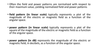 • Often the field and power patterns are normalized with respect to
their maximum value, yielding normalized field and power patterns
• field pattern (in linear scale) typically represents a plot of the
magnitude of the electric or magnetic field as a function of the
angular space.
• power pattern (in linear scale) typically represents a plot of the
square of the magnitude of the electric or magnetic field as a function
of the angular space.
• power pattern (in dB) represents the magnitude of the electric or
magnetic field, in decibels, as a function of the angular space.
 