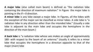 A major lobe (also called main beam) is defined as “the radiation lobe
containing the direction of maximum radiation.” In Figure the major lobe is
pointing in the 𝜃 = 0 direction.
A minor lobe is any lobe except a major lobe. In Figures, all the lobes with
the exception of the major can be classified as minor lobes. A side lobe is “a
radiation lobe in any direction other than the intended lobe.” (Usually a side
lobe is adjacent to the main lobe and occupies the hemisphere in the
direction of the main beam.)
A back lobe is “a radiation lobe whose axis makes an angle of approximately
180◦ with respect to the beam of an antenna.” Usually it refers to a minor
lobe that occupies the hemisphere in a direction opposite to that of the
major (main) lobe
 
