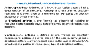 Isotropic, Directional, and Omnidirectional Patterns
An isotropic radiator is defined as “a hypothetical lossless antenna having
equal radiation in all directions.” Although it is ideal and not physically
realizable, it is often taken as a reference for expressing the directive
properties of actual antennas.
A directional antenna is one “having the property of radiating or
receiving electromagnetic waves more effectively in some directions than
in others.
Omnidirectional antenna is defined as one “having an essentially
nondirectional pattern in a given plane (in this case in azimuth) and a
directional pattern in any orthogonal plane (in this case in elevation).” An
omnidirectional pattern is then a special type of a directional pattern.
 
