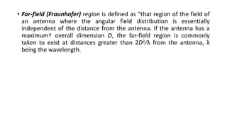 • Far-field (Fraunhofer) region is defined as “that region of the field of
an antenna where the angular field distribution is essentially
independent of the distance from the antenna. If the antenna has a
maximum† overall dimension D, the far-field region is commonly
taken to exist at distances greater than 2D2∕λ from the antenna, λ
being the wavelength.
 