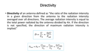 Directivity
• Directivity of an antenna defined as “the ratio of the radiation intensity
in a given direction from the antenna to the radiation intensity
averaged over all directions. The average radiation intensity is equal to
the total power radiated by the antenna divided by 4𝜋. If the direction
is not specified, the direction of maximum radiation intensity is
implied.”
 