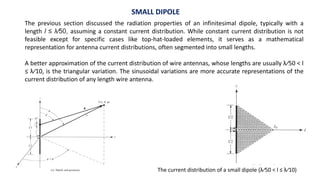SMALL DIPOLE
The previous section discussed the radiation properties of an infinitesimal dipole, typically with a
length l ≤ λ∕50, assuming a constant current distribution. While constant current distribution is not
feasible except for specific cases like top-hat-loaded elements, it serves as a mathematical
representation for antenna current distributions, often segmented into small lengths.
A better approximation of the current distribution of wire antennas, whose lengths are usually λ∕50 < l
≤ λ∕10, is the triangular variation. The sinusoidal variations are more accurate representations of the
current distribution of any length wire antenna.
The current distribution of a small dipole (λ∕50 < l ≤ λ∕10)
 