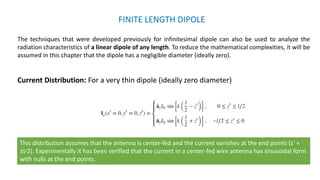 FINITE LENGTH DIPOLE
The techniques that were developed previously for infinitesimal dipole can also be used to analyze the
radiation characteristics of a linear dipole of any length. To reduce the mathematical complexities, it will be
assumed in this chapter that the dipole has a negligible diameter (ideally zero).
Current Distribution: For a very thin dipole (ideally zero diameter)
This distribution assumes that the antenna is center-fed and the current vanishes at the end points (z′ =
±l∕2). Experimentally it has been verified that the current in a center-fed wire antenna has sinusoidal form
with nulls at the end points.
 