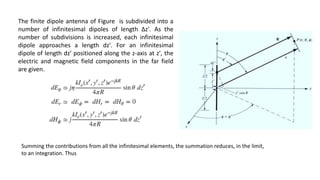 The finite dipole antenna of Figure is subdivided into a
number of infinitesimal dipoles of length Δz′. As the
number of subdivisions is increased, each infinitesimal
dipole approaches a length dz′. For an infinitesimal
dipole of length dz′ positioned along the z-axis at z′, the
electric and magnetic field components in the far field
are given.
Summing the contributions from all the infinitesimal elements, the summation reduces, in the limit,
to an integration. Thus
 