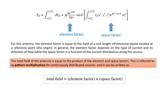 element factor space factor
For this antenna, the element factor is equal to the field of a unit length infinitesimal dipole located at
a reference point (the origin). In general, the element factor depends on the type of current and its
direction of flow while the space factor is a function of the current distribution along the source.
The total field of the antenna is equal to the product of the element and space factors. This is referred to
as pattern multiplication for continuously distributed sources and it can be written as
 