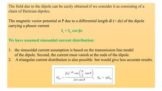 The field due to the dipole can be easily obtained if we consider it as consisting of a
chain of Hertzian dipoles.
The magnetic vector potential at P due to a differential length dl (= dz) of the dipole
carrying a phasor current
Is = Io cos βz
We have assumed sinusoidal current distribution:
1. the sinusoidal current assumption is based on the transmission line model
of the dipole. Second, the current must vanish at the ends of the dipole.
2. A triangular current distribution is also possible but would give less accurate results.
 