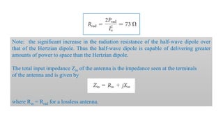 Note: the significant increase in the radiation resistance of the half-wave dipole over
that of the Hertzian dipole. Thus the half-wave dipole is capable of delivering greater
amounts of power to space than the Hertzian dipole.
The total input impedance Zin of the antenna is the impedance seen at the terminals
of the antenna and is given by
where Rin = Rrad for a lossless antenna.
 