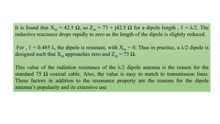It is found that Xin = 42.5 Ω, so Zin = 73 + j42.5 Ω for a dipole length , ℓ = λ/2. The
inductive reactance drops rapidly to zero as the length of the dipole is slightly reduced.
For , ℓ = 0.485 λ, the dipole is resonant, with Xin = 0. Thus in practice, a λ/2 dipole is
designed such that Xin approaches zero and Zin = 73 Ω.
This value of the radiation resistance of the λ/2 dipole antenna is the reason for the
standard 75 Ω coaxial cable. Also, the value is easy to match to transmission lines.
These factors in addition to the resonance property are the reasons for the dipole
antenna’s popularity and its extensive use
 