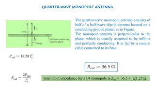 The quarter-wave monopole antenna consists of
half of a half-wave dipole antenna located on a
conducting ground plane, as in Figure.
The monopole antenna is perpendicular to the
plane, which is usually assumed to be infinite
and perfectly conducting. It is fed by a coaxial
cable connected to its base.
total input impedance for a l/4 monopole is Zin = 36.5 + j21.25 Ω
 