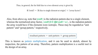 This is known as pattern multiplication, and it can be used to sketch, almost by
inspection, the pattern of an array. Therefore, pattern multiplication is a useful tool in
the design of an array.
Also, from above eq. note that |cosθ | is the radiation pattern due to a single element,
whereas the normalized array factor, | cosθ [1/2 {βd cosθ + α | , is the radiation pattern
the array would have if the elements were isotropic. These may be regarded as “unit
pattern” and “group pattern,” respectively.
 