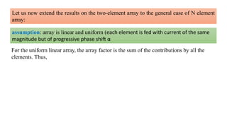 Let us now extend the results on the two-element array to the general case of N element
array:
assumption: array is linear and uniform (each element is fed with current of the same
magnitude but of progressive phase shift α
For the uniform linear array, the array factor is the sum of the contributions by all the
elements. Thus,
 