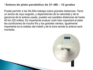 *Antena de plato parabólico de 21 dBi – 12 grados
Puede permitir a las WLANs trabajar sobre grandes distancias. Tiene
un ancho de rayo angosto, y dependiendo de la velocidad y de la
ganancia de la antena usada, pueden ser posibles distancias de hasta
40 km (25 millas). Es importante evaluar cuán bien soportará el plato
las condiciones de mucho frío y los grandes vientos. Igualmente
importante es la solidez del mástil y de la torre donde la antena será
montada.

 