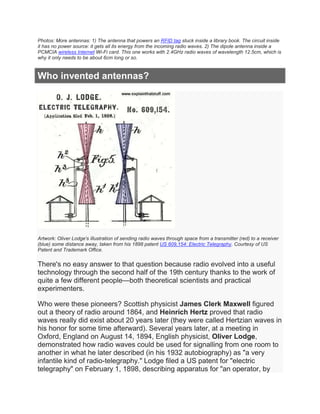 Photos: More antennas: 1) The antenna that powers an RFID tag stuck inside a library book. The circuit inside
it has no power source: it gets all its energy from the incoming radio waves. 2) The dipole antenna inside a
PCMCIA wireless Internet Wi-Fi card. This one works with 2.4GHz radio waves of wavelength 12.5cm, which is
why it only needs to be about 6cm long or so.
Who invented antennas?
Artwork: Oliver Lodge's illustration of sending radio waves through space from a transmitter (red) to a receiver
(blue) some distance away, taken from his 1898 patent US 609,154: Electric Telegraphy. Courtesy of US
Patent and Trademark Office.
There's no easy answer to that question because radio evolved into a useful
technology through the second half of the 19th century thanks to the work of
quite a few different people—both theoretical scientists and practical
experimenters.
Who were these pioneers? Scottish physicist James Clerk Maxwell figured
out a theory of radio around 1864, and Heinrich Hertz proved that radio
waves really did exist about 20 years later (they were called Hertzian waves in
his honor for some time afterward). Several years later, at a meeting in
Oxford, England on August 14, 1894, English physicist, Oliver Lodge,
demonstrated how radio waves could be used for signalling from one room to
another in what he later described (in his 1932 autobiography) as "a very
infantile kind of radio-telegraphy." Lodge filed a US patent for "electric
telegraphy" on February 1, 1898, describing apparatus for "an operator, by
 