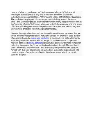 means of what is now known as 'Hertzian-wave telegraphy' to transmit
messages across space to any one or more of a number of different
individuals in various localities..." Unknown to Lodge at that stage, Guglielmo
Marconi was carrying out his own experiments in Italy around the same
time—and ultimately proved the better showman: many people think of him as
the "inventor of radio" to this day whereas, in truth, he was only one of a group
of forward-thinking people who helped turned the science of electromagnetic
waves into a practical, world-changing technology.
None of the original radio experiments used transmitters or receivers that we
would instantly recognize today. Hertz and Lodge, for example, used a piece
of equipment called a spark-gap oscillator: a couple of zinc balls attached to
short lengths of copper wire with an air gap in between them. Lodge and
Marconi both used Branly coherers (glass tubes packed with metal filings) for
detecting the waves they'd transmitted and received, though Marconi found
them "too erratic and unreliable" and eventually designed his own detector.
Armed with this new equipment, he carried out systematic experiments into
how the height of an antenna affected the distance over which he could
transmit a signal.
 