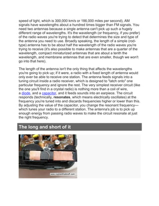 speed of light, which is 300,000 km/s or 186,000 miles per second), AM
signals have wavelengths about a hundred times bigger than FM signals. You
need two antennas because a single antenna can't pick up such a hugely
different range of wavelengths. It's the wavelength (or frequency, if you prefer)
of the radio waves you're trying to detect that determines the size and type of
the antenna you need to use. Broadly speaking, the length of a simple (rod-
type) antenna has to be about half the wavelength of the radio waves you're
trying to receive (it's also possible to make antennas that are a quarter of the
wavelength, compact miniaturized antennas that are about a tenth the
wavelength, and membrane antennas that are even smaller, though we won't
go into that here).
The length of the antenna isn't the only thing that affects the wavelengths
you're going to pick up; if it were, a radio with a fixed length of antenna would
only ever be able to receive one station. The antenna feeds signals into a
tuning circuit inside a radio receiver, which is designed to "latch onto" one
particular frequency and ignore the rest. The very simplest receiver circuit (like
the one you'll find in a crystal radio) is nothing more than a coil of wire,
a diode, and a capacitor, and it feeds sounds into an earpiece. The circuit
responds (technically, resonates, which means electrically oscillates) at the
frequency you're tuned into and discards frequencies higher or lower than this.
By adjusting the value of the capacitor, you change the resonant frequency—
which tunes your radio to a different station. The antenna's job is to pick up
enough energy from passing radio waves to make the circuit resonate at just
the right frequency.
The long and short of it
 