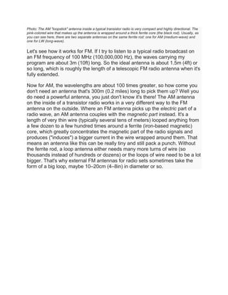 Photo: The AM "loopstick" antenna inside a typical transistor radio is very compact and highly directional. The
pink-colored wire that makes up the antenna is wrapped around a thick ferrite core (the black rod). Usually, as
you can see here, there are two separate antennas on the same ferrite rod: one for AM (medium-wave) and
one for LW (long-wave).
Let's see how it works for FM. If I try to listen to a typical radio broadcast on
an FM frequency of 100 MHz (100,000,000 Hz), the waves carrying my
program are about 3m (10ft) long. So the ideal antenna is about 1.5m (4ft) or
so long, which is roughly the length of a telescopic FM radio antenna when it's
fully extended.
Now for AM, the wavelengths are about 100 times greater, so how come you
don't need an antenna that's 300m (0.2 miles) long to pick them up? Well you
do need a powerful antenna, you just don't know it's there! The AM antenna
on the inside of a transistor radio works in a very different way to the FM
antenna on the outside. Where an FM antenna picks up the electric part of a
radio wave, an AM antenna couples with the magnetic part instead. It's a
length of very thin wire (typically several tens of meters) looped anything from
a few dozen to a few hundred times around a ferrite (iron-based magnetic)
core, which greatly concentrates the magnetic part of the radio signals and
produces ("induces") a bigger current in the wire wrapped around them. That
means an antenna like this can be really tiny and still pack a punch. Without
the ferrite rod, a loop antenna either needs many more turns of wire (so
thousands instead of hundreds or dozens) or the loops of wire need to be a lot
bigger. That's why external FM antennas for radio sets sometimes take the
form of a big loop, maybe 10–20cm (4–8in) in diameter or so.
 
