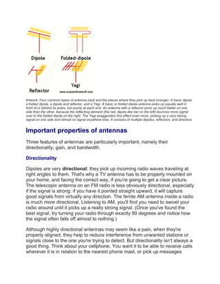 Artwork: Four common types of antenna (red) and the places where they pick up best (orange): A basic dipole,
a folded dipole, a dipole and reflector, and a Yagi. A basic or folded dipole antenna picks up equally well in
front of or behind its poles, but poorly at each end. An antenna with a reflector picks up much better on one
side than the other, because the reflecting element (the red, dipole-like bar on the left) bounces more signal
over to the folded dipole on the right. The Yagi exaggerates this effect even more, picking up a very strong
signal on one side and almost no signal anywhere else. It consists of multiple dipoles, reflectors, and directors.
Important properties of antennas
Three features of antennas are particularly important, namely their
directionality, gain, and bandwidth.
Directionality
Dipoles are very directional: they pick up incoming radio waves traveling at
right angles to them. That's why a TV antenna has to be properly mounted on
your home, and facing the correct way, if you're going to get a clear picture.
The telescopic antenna on an FM radio is less obviously directional, especially
if the signal is strong: if you have it pointed straight upward, it will capture
good signals from virtually any direction. The ferrite AM antenna inside a radio
is much more directional. Listening to AM, you'll find you need to swivel your
radio around until it picks up a really strong signal. (Once you've found the
best signal, try turning your radio through exactly 90 degrees and notice how
the signal often falls off almost to nothing.)
Although highly directional antennas may seem like a pain, when they're
properly aligned, they help to reduce interference from unwanted stations or
signals close to the one you're trying to detect. But directionality isn't always a
good thing. Think about your cellphone. You want it to be able to receive calls
wherever it is in relation to the nearest phone mast, or pick up messages
 
