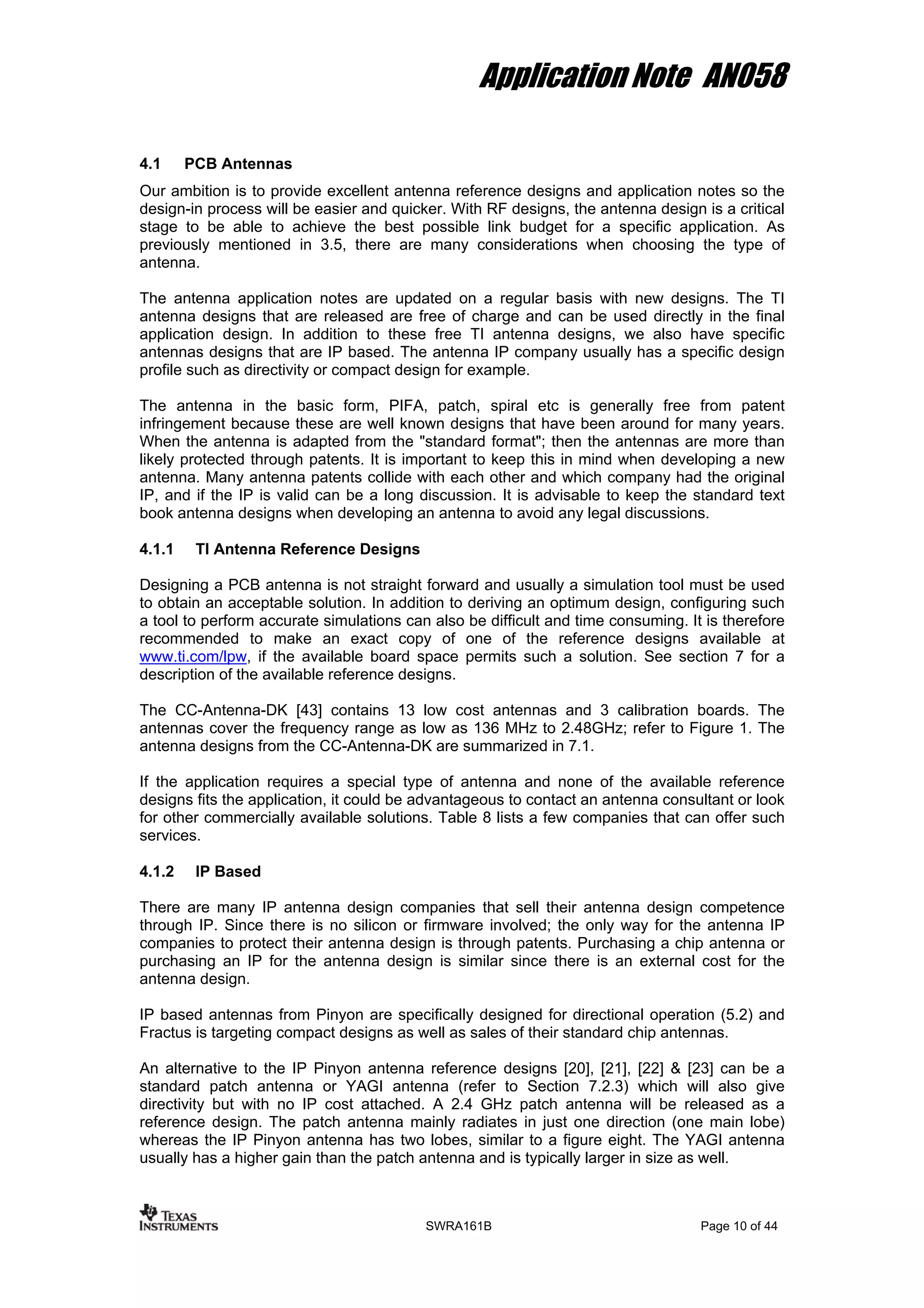 Application Note AN058
4.1 PCB Antennas
Our ambition is to provide excellent antenna reference designs and application notes so the
design-in process will be easier and quicker. With RF designs, the antenna design is a critical
stage to be able to achieve the best possible link budget for a specific application. As
previously mentioned in 3.5, there are many considerations when choosing the type of
antenna.
The antenna application notes are updated on a regular basis with new designs. The TI
antenna designs that are released are free of charge and can be used directly in the final
application design. In addition to these free TI antenna designs, we also have specific
antennas designs that are IP based. The antenna IP company usually has a specific design
profile such as directivity or compact design for example.
The antenna in the basic form, PIFA, patch, spiral etc is generally free from patent
infringement because these are well known designs that have been around for many years.
When the antenna is adapted from the "standard format"; then the antennas are more than
likely protected through patents. It is important to keep this in mind when developing a new
antenna. Many antenna patents collide with each other and which company had the original
IP, and if the IP is valid can be a long discussion. It is advisable to keep the standard text
book antenna designs when developing an antenna to avoid any legal discussions.
4.1.1 TI Antenna Reference Designs
Designing a PCB antenna is not straight forward and usually a simulation tool must be used
to obtain an acceptable solution. In addition to deriving an optimum design, configuring such
a tool to perform accurate simulations can also be difficult and time consuming. It is therefore
recommended to make an exact copy of one of the reference designs available at
www.ti.com/lpw, if the available board space permits such a solution. See section 7 for a
description of the available reference designs.
The CC-Antenna-DK [43] contains 13 low cost antennas and 3 calibration boards. The
antennas cover the frequency range as low as 136 MHz to 2.48GHz; refer to Figure 1. The
antenna designs from the CC-Antenna-DK are summarized in 7.1.
If the application requires a special type of antenna and none of the available reference
designs fits the application, it could be advantageous to contact an antenna consultant or look
for other commercially available solutions. Table 8 lists a few companies that can offer such
services.
4.1.2 IP Based
There are many IP antenna design companies that sell their antenna design competence
through IP. Since there is no silicon or firmware involved; the only way for the antenna IP
companies to protect their antenna design is through patents. Purchasing a chip antenna or
purchasing an IP for the antenna design is similar since there is an external cost for the
antenna design.
IP based antennas from Pinyon are specifically designed for directional operation (5.2) and
Fractus is targeting compact designs as well as sales of their standard chip antennas.
An alternative to the IP Pinyon antenna reference designs [20], [21], [22] & [23] can be a
standard patch antenna or YAGI antenna (refer to Section 7.2.3) which will also give
directivity but with no IP cost attached. A 2.4 GHz patch antenna will be released as a
reference design. The patch antenna mainly radiates in just one direction (one main lobe)
whereas the IP Pinyon antenna has two lobes, similar to a figure eight. The YAGI antenna
usually has a higher gain than the patch antenna and is typically larger in size as well.
SWRA161B Page 10 of 44
 